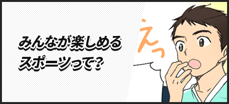 みんなが楽しめるスポーツって？