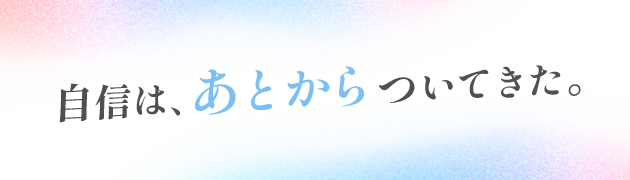 自信は、あとからついてきた。